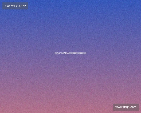 重温2019年NBA赛事经典时刻巨星对决与冠军之路